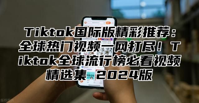 Tiktok国际版精彩推荐：全球热门视频一网打尽！Tiktok全球流行榜必看视频精选集 2025版