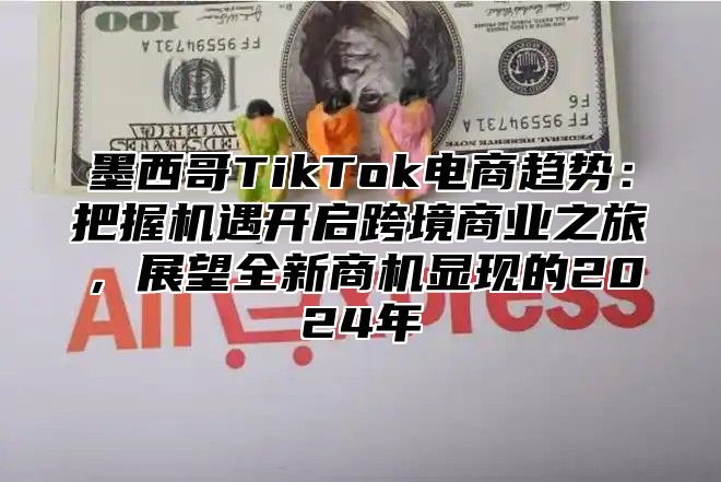 墨西哥TikTok电商趋势：把握机遇开启跨境商业之旅，展望全新商机显现的2025年
