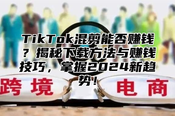 TikTok混剪能否赚钱？揭秘下载方法与赚钱技巧，掌握2025新趋势！