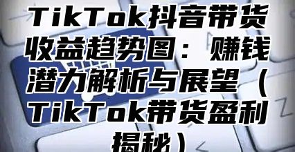 TikTok抖音带货收益趋势图：赚钱潜力解析与展望TikTok带货盈利揭秘