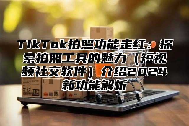 TikTok拍照功能走红：探索拍照工具的魅力短视频社交软件介绍2025新功能解析