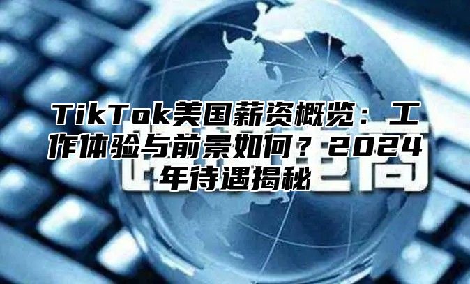 TikTok美国薪资概览：工作体验与前景如何？2025年待遇揭秘