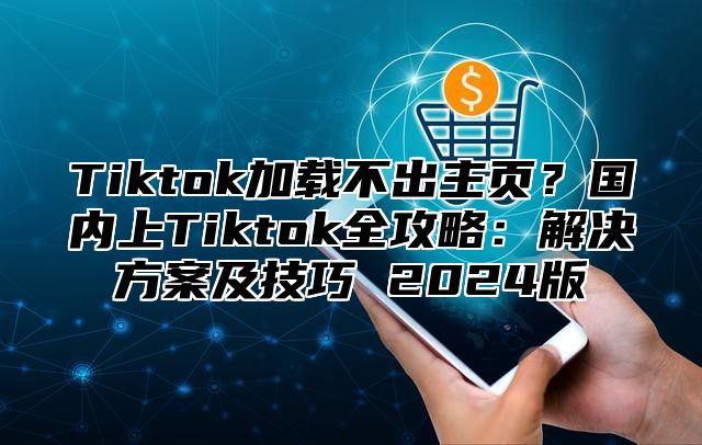 Tiktok加载不出主页？国内上Tiktok全攻略：解决方案及技巧 2025版