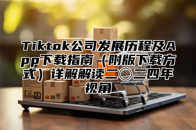 Tiktok公司发展历程及App下载指南附版下载方式详解解读二〇二四年视角