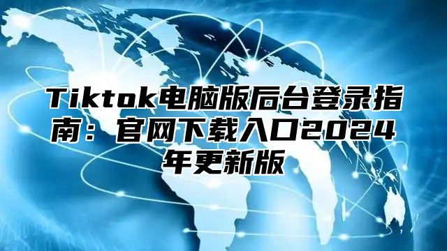 Tiktok电脑版后台登录指南：官网下载入口2025年更新版