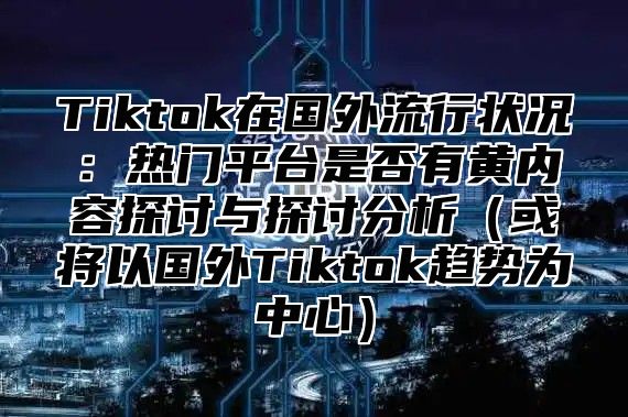 Tiktok在国外流行状况：热门平台是否有黄内容探讨与探讨分析或将以国外Tiktok趋势为中心