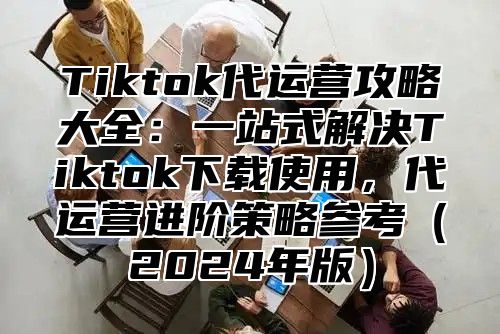 Tiktok代运营攻略大全：一站式解决Tiktok下载使用，代运营进阶策略参考2025年版