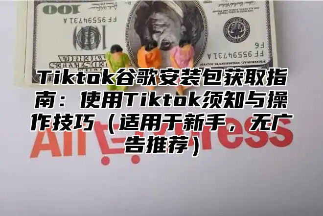 Tiktok谷歌安装包获取指南：使用Tiktok须知与操作技巧适用于新手，无广告推荐