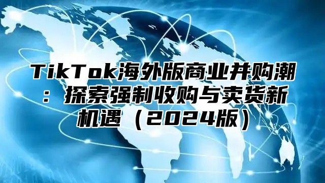 TikTok海外版商业并购潮：探索强制收购与卖货新机遇2025版