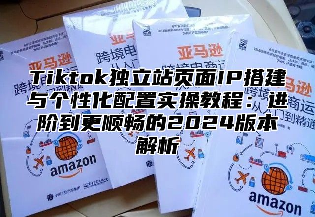 Tiktok独立站页面IP搭建与个性化配置实操教程：进阶到更顺畅的2025版本解析