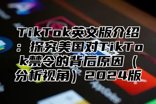 TikTok英文版介绍：探究美国对TikTok禁令的背后原因分析视角2025版