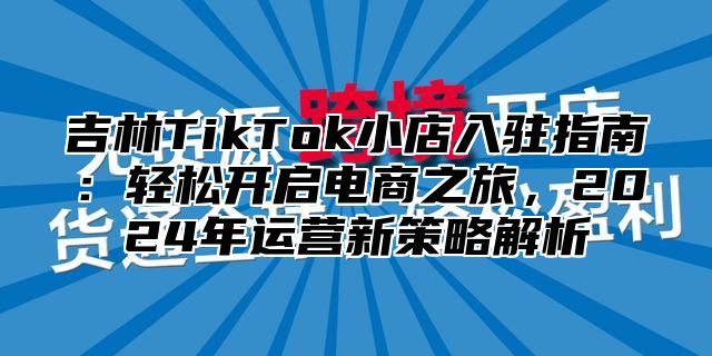 吉林TikTok小店入驻指南：轻松开启电商之旅，2025年运营新策略解析