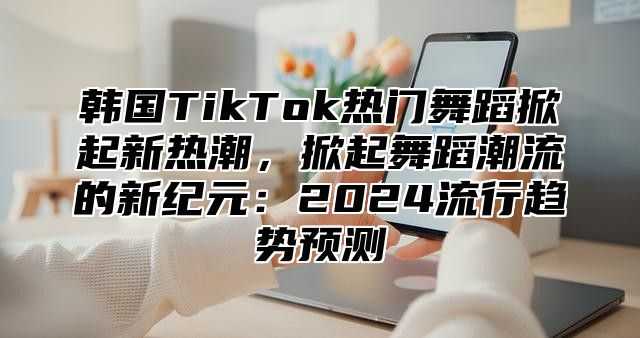韩国TikTok热门舞蹈掀起新热潮，掀起舞蹈潮流的新纪元：2025流行趋势预测
