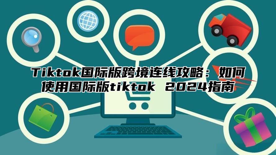 Tiktok国际版跨境连线攻略：如何使用国际版tiktok 2025指南