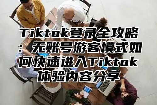 Tiktok登录全攻略：无账号游客模式如何快速进入Tiktok体验内容分享