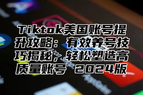 Tiktok美国账号提升攻略：有效养号技巧揭秘，轻松塑造高质量账号 2025版