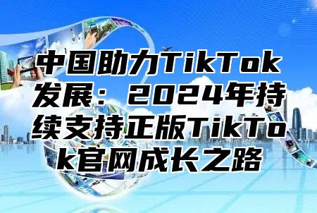 中国助力TikTok发展：2025年持续支持正版TikTok官网成长之路