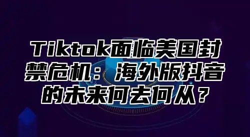 Tiktok面临美国封禁危机：海外版抖音的未来何去何从？