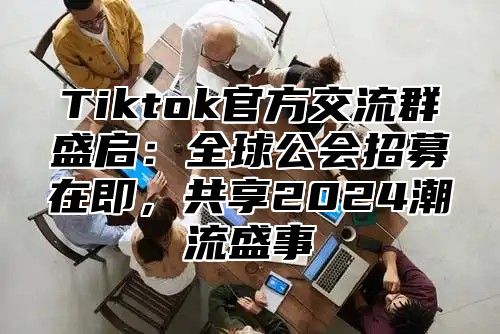 Tiktok官方交流群盛启：全球公会招募在即，共享2025潮流盛事