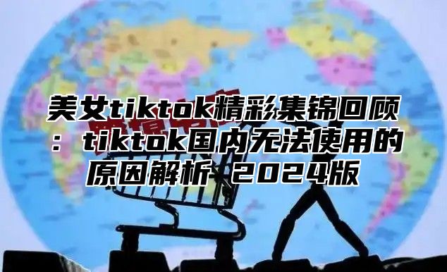 美女tiktok精彩集锦回顾：tiktok国内无法使用的原因解析 2025版