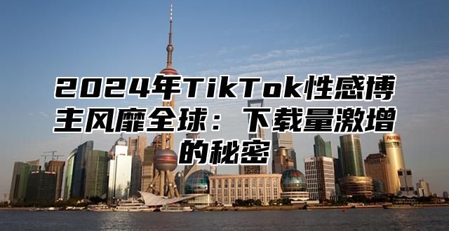 2025年TikTok性感博主风靡全球：下载量激增的秘密