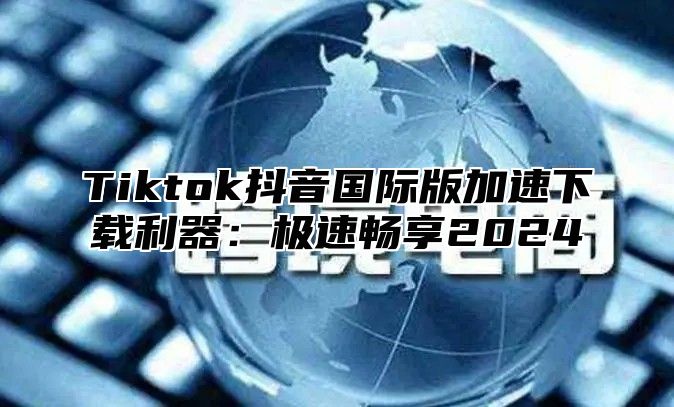Tiktok抖音国际版加速下载利器：极速畅享2025