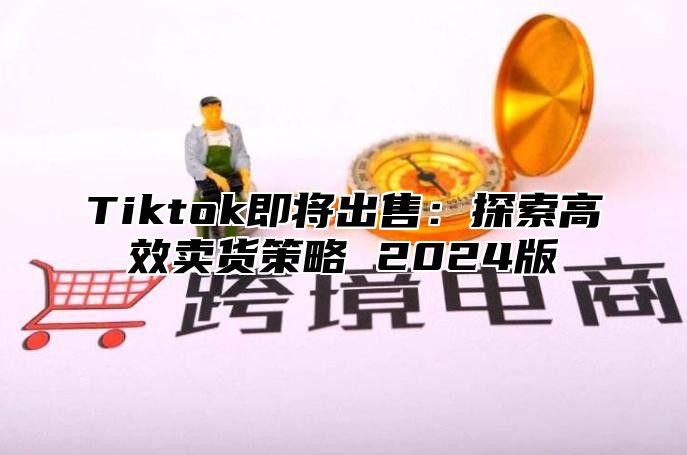 Tiktok即将出售：探索高效卖货策略 2025版