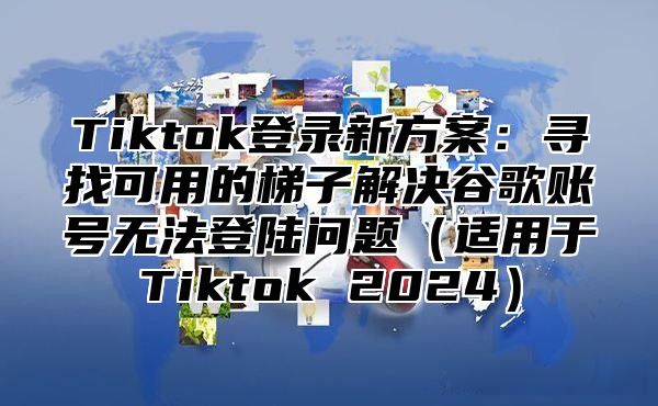 Tiktok登录新方案：寻找可用的梯子解决谷歌账号无法登陆问题适用于Tiktok 2025