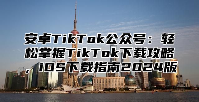 安卓TikTok公众号：轻松掌握TikTok下载攻略，iOS下载指南2025版