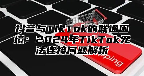 抖音与TikTok的联通困境：2025年TikTok无法连接问题解析