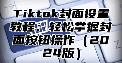 Tiktok封面设置教程：轻松掌握封面按钮操作2025版