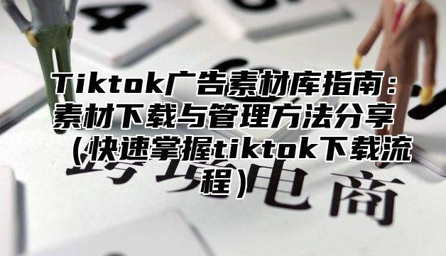 Tiktok广告素材库指南：素材下载与管理方法分享快速掌握tiktok下载流程