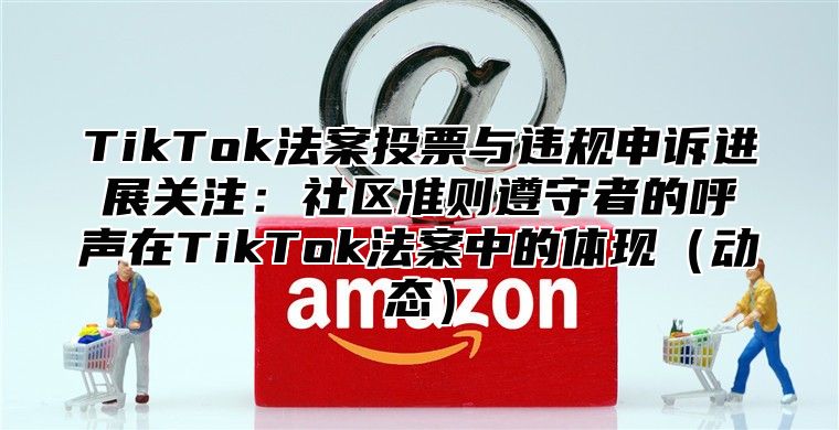 TikTok法案投票与违规申诉进展关注：社区准则遵守者的呼声在TikTok法案中的体现动态
