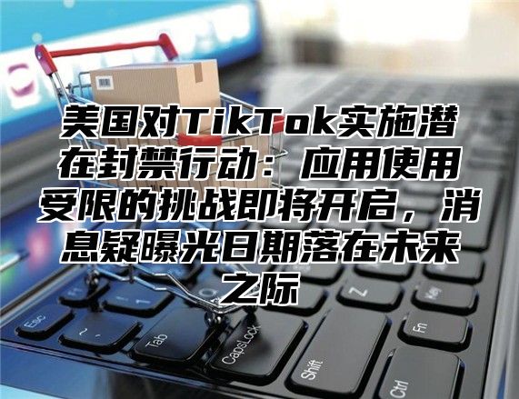 美国对TikTok实施潜在封禁行动：应用使用受限的挑战即将开启，消息疑曝光日期落在未来之际