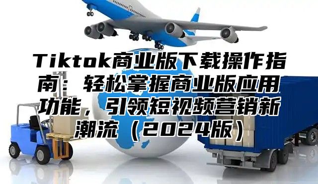 Tiktok商业版下载操作指南：轻松掌握商业版应用功能，引领短视频营销新潮流2025版