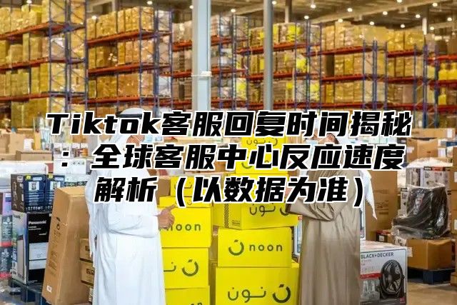 Tiktok客服回复时间揭秘：全球客服中心反应速度解析以数据为准