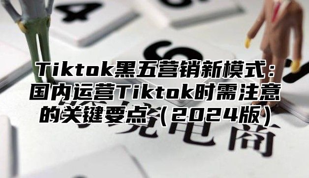 Tiktok黑五营销新模式：国内运营Tiktok时需注意的关键要点2025版