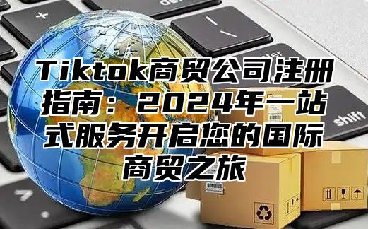 Tiktok商贸公司注册指南：2025年一站式服务开启您的国际商贸之旅