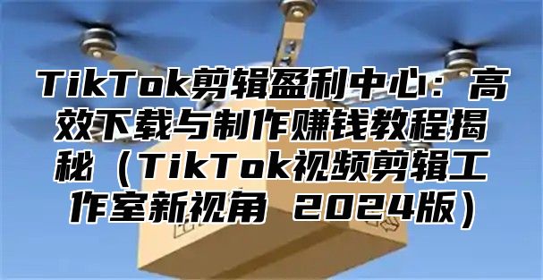 TikTok剪辑盈利中心：高效下载与制作赚钱教程揭秘TikTok视频剪辑工作室新视角 2025版