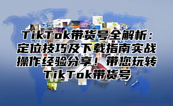 TikTok带货号全解析：定位技巧及下载指南实战操作经验分享！带您玩转TikTok带货号