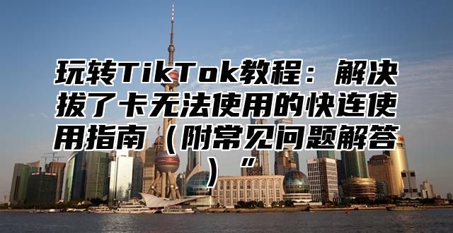 玩转TikTok教程：解决拔了卡无法使用的快连使用指南附常见问题解答”