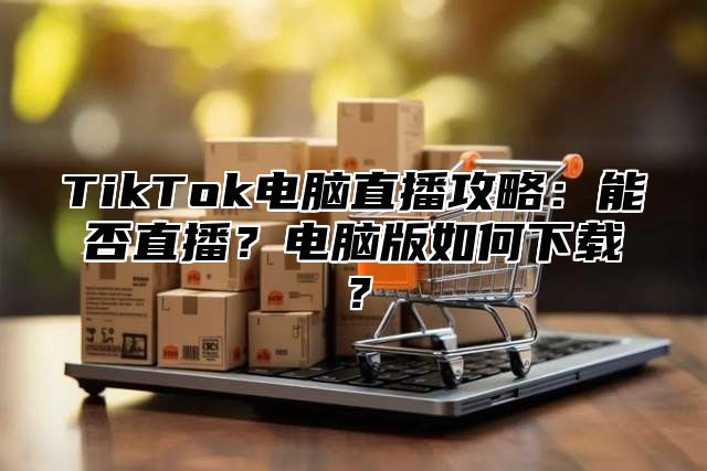 TikTok电脑直播攻略：能否直播？电脑版如何下载？