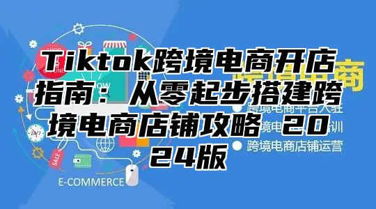 Tiktok跨境电商开店指南：从零起步搭建跨境电商店铺攻略 2025版