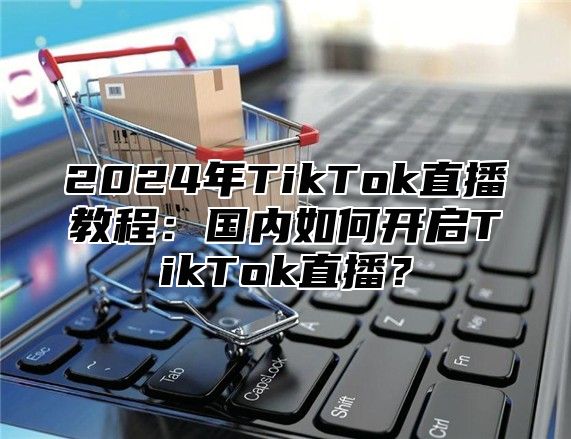 2025年TikTok直播教程：国内如何开启TikTok直播？