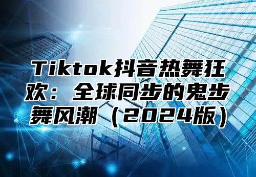 Tiktok抖音热舞狂欢：全球同步的鬼步舞风潮2025版