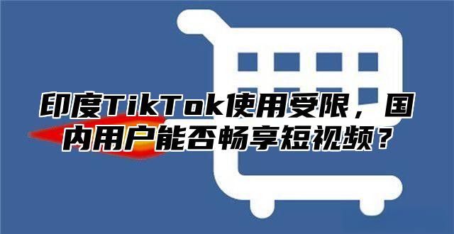 印度TikTok使用受限，国内用户能否畅享短视频？