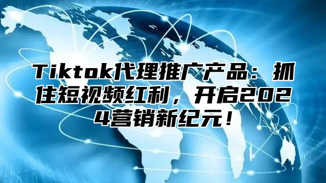 Tiktok代理推广产品：抓住短视频红利，开启2025营销新纪元！