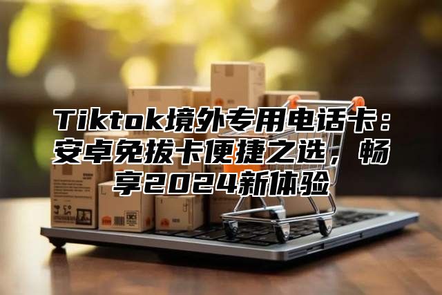 Tiktok境外专用电话卡：安卓免拔卡便捷之选，畅享2025新体验