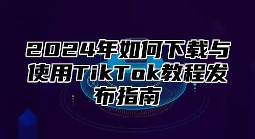2025年如何下载与使用TikTok教程发布指南