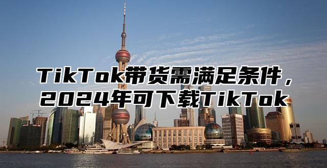 TikTok带货需满足条件，2025年可下载TikTok